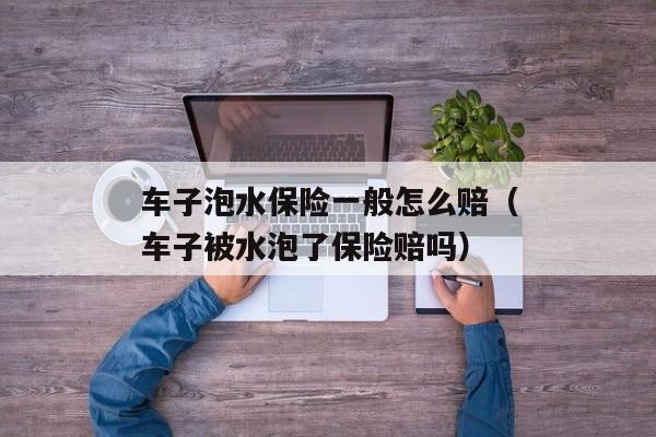 车子泡水保险一般怎么赔（车子被水泡了保险赔吗）