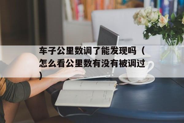 车子公里数调了能发现吗（怎么看公里数有没有被调过）