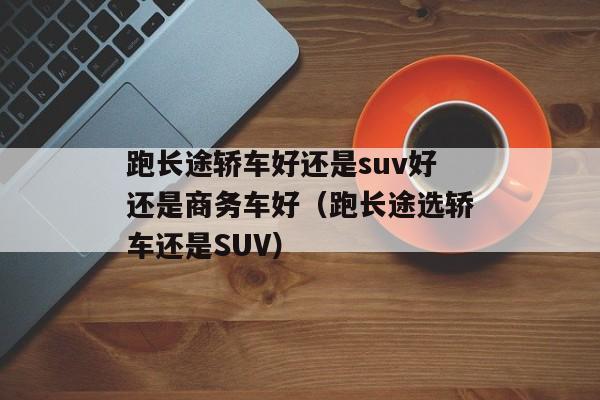 跑长途轿车好还是suv好还是商务车好（跑长途选轿车还是SUV）