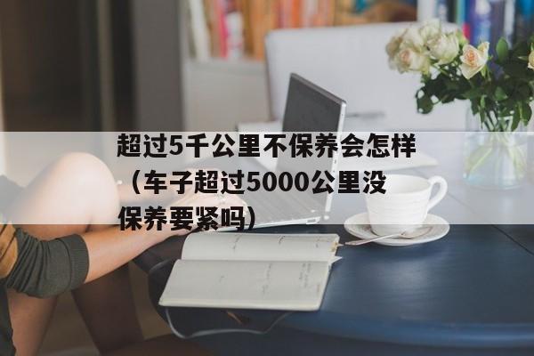 超过5千公里不保养会怎样（车子超过5000公里没保养要紧吗）