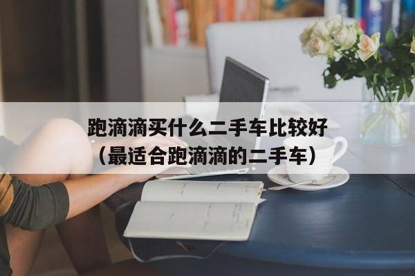 跑滴滴买什么二手车比较好（最适合跑滴滴的二手车）