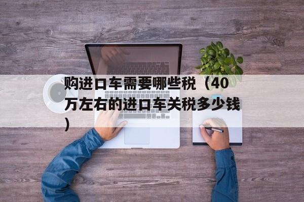 购进口车需要哪些税（40万左右的进口车关税多少钱）