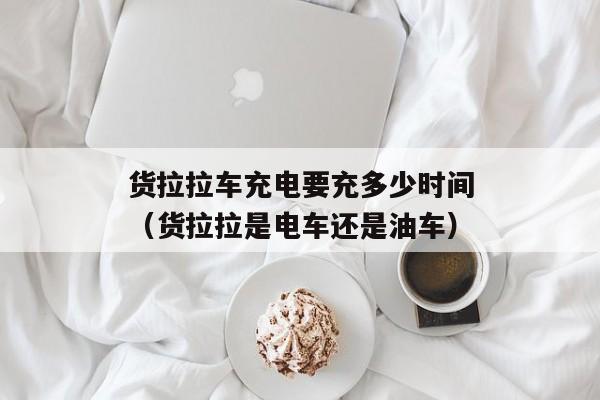 货拉拉车充电要充多少时间（货拉拉是电车还是油车）