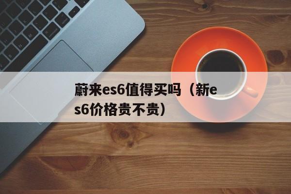 蔚来es6值得买吗（新es6价格贵不贵）