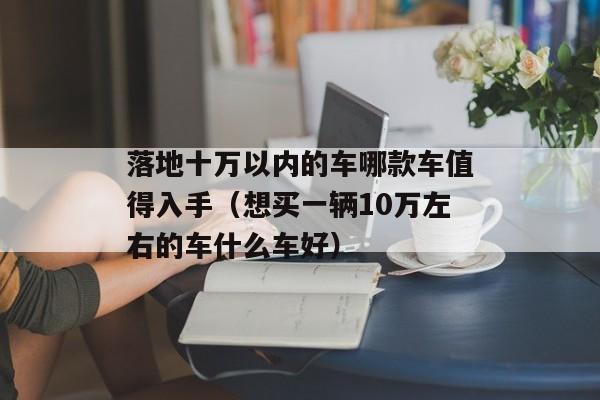 落地十万以内的车哪款车值得入手（想买一辆10万左右的车什么车好）