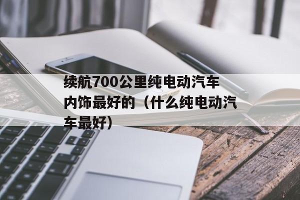 续航700公里纯电动汽车内饰最好的（什么纯电动汽车最好）