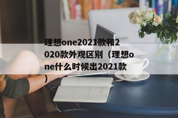 理想one2021款和2020款外观区别（理想one什么时候出2021款）